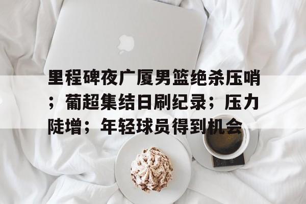 乐鱼体育下载-关于里程碑夜广厦男篮绝杀压哨；葡超集结日刷纪录；压力陡增；年轻球员得到机会的信息